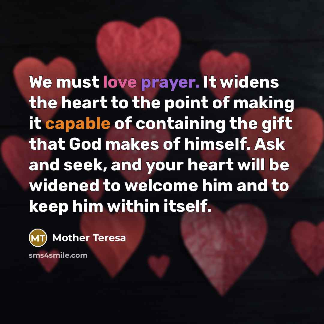 “We must love prayer. It widens the heart to the point of making it capable of containing the gift that God makes of himself. Ask and seek, and your heart will be widened to welcome him and to keep him within itself.” quote by Mother Teresa