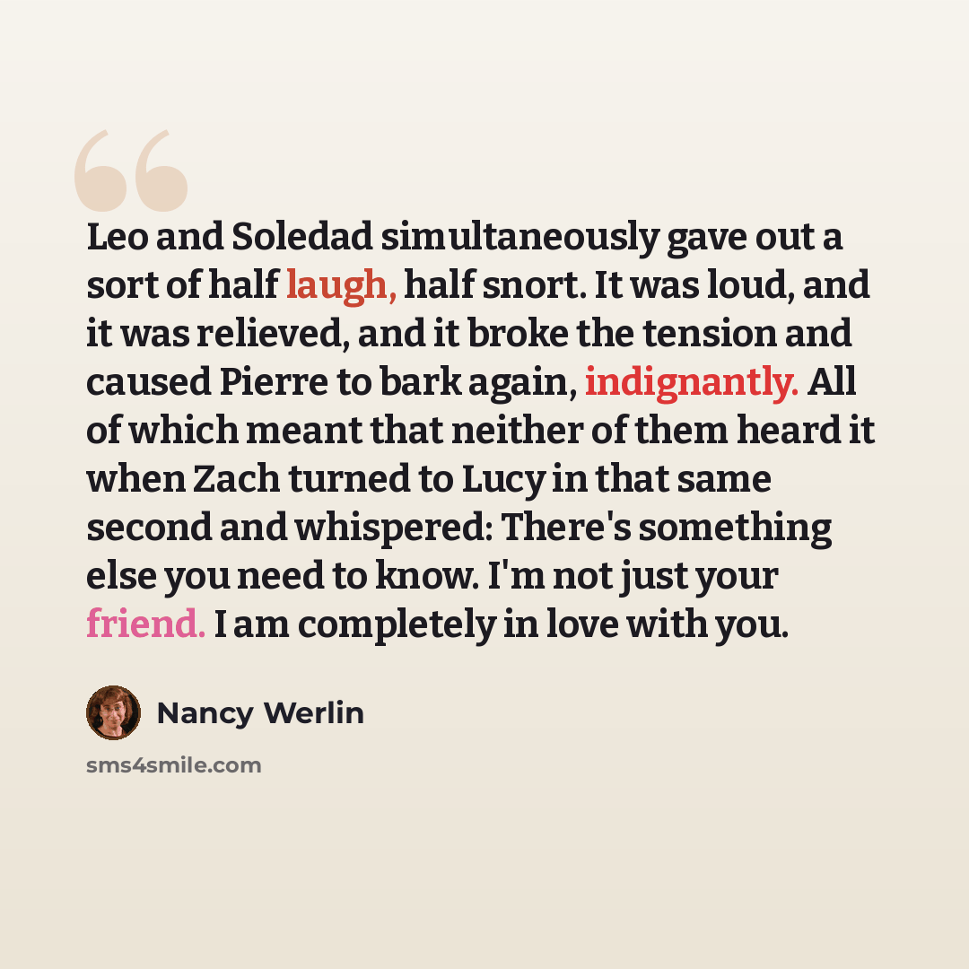 “Leo and Soledad simultaneously gave out a sort of half laugh, half snort. It was loud, and it was relieved, and it broke the tension and caused Pierre to bark again, indignantly. All of which meant that neither of them heard it when Zach turned to Lucy in that same second and whispered: There's…” quote by Nancy Werlin