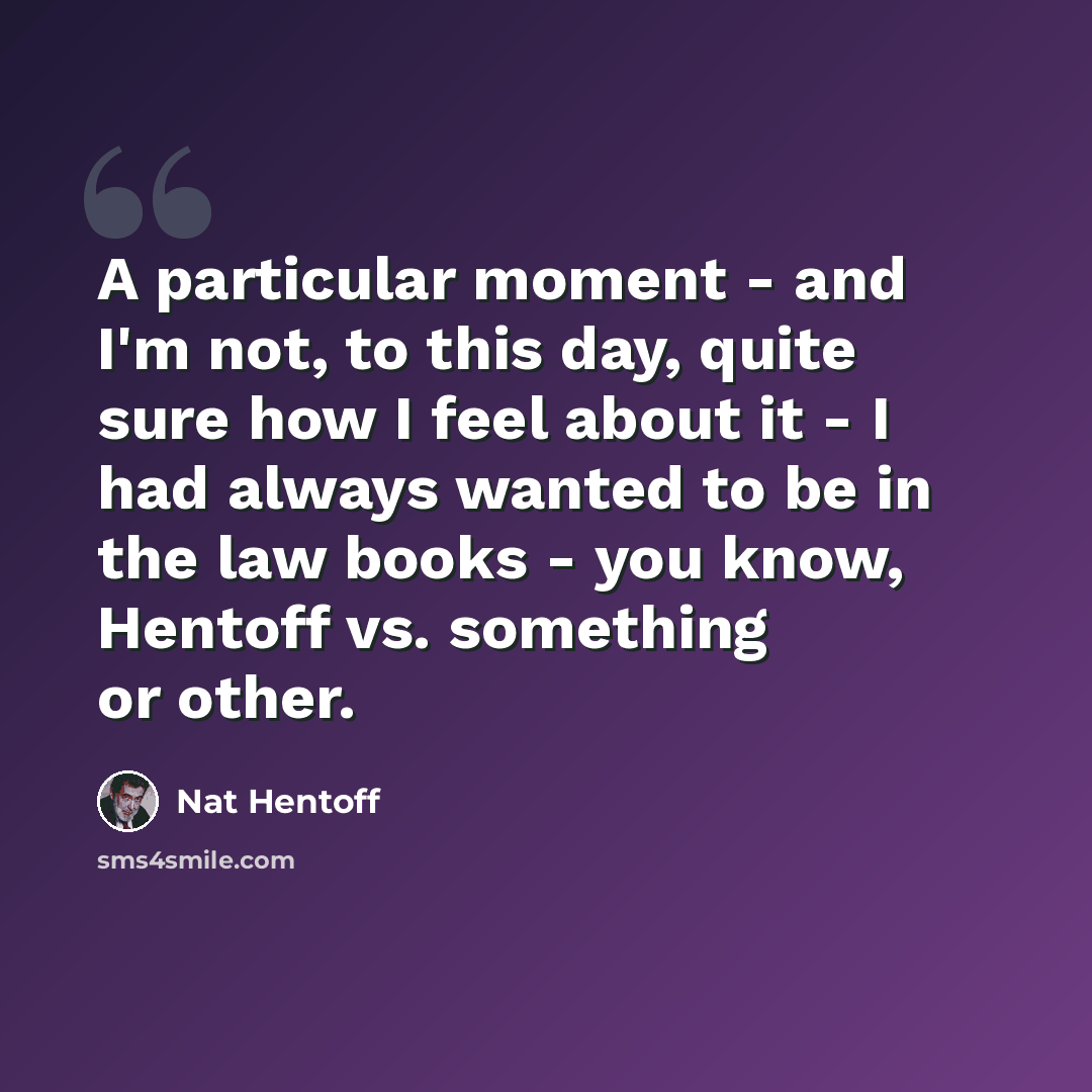 “A particular moment - and I'm not, to this day, quite sure how I feel about it - I had always wanted to be in the law books - you know, Hentoff vs. something or other.” quote by Nat Hentoff