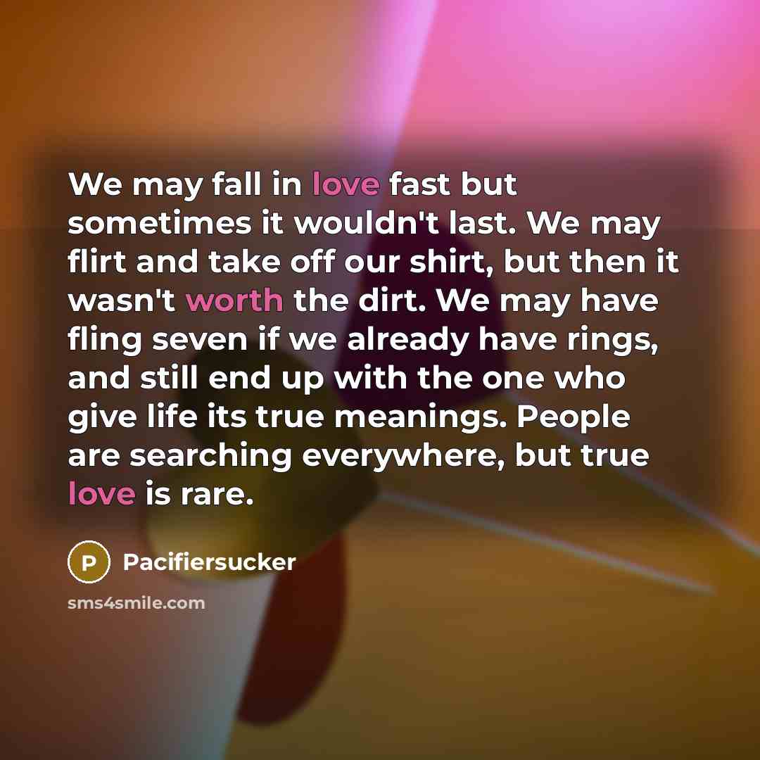 “We may fall in love fast but sometimes it wouldn't last. We may flirt and take off our shirt, but then it wasn't worth the dirt. We may have fling seven if we already have rings, and still end up with the one who give life its true meanings. People are searching everywhere, but true love is rare.” quote by Pacifiersucker