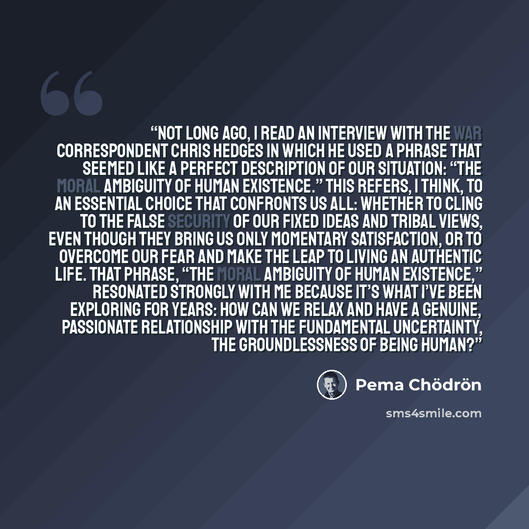 “Not long ago, I read an interview with the war correspondent Chris Hedges in which he used a phrase that seemed like a perfect description of our situation: “the moral ambiguity of human existence.” This refers, I think, to an essential choice that confronts us all: whether to cling to the false…” quote by Pema Chödrön
