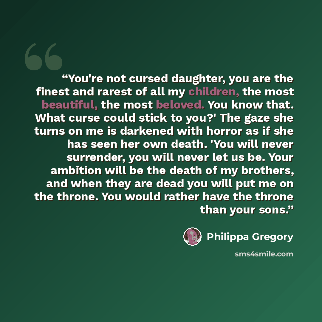 “You're not cursed daughter, you are the finest and rarest of all my children, the most beautiful, the most beloved. You know that. What curse could stick to you?' The gaze she turns on me is darkened with horror as if she has seen her own death. 'You will never surrender, you will never let us be…” quote by Philippa Gregory