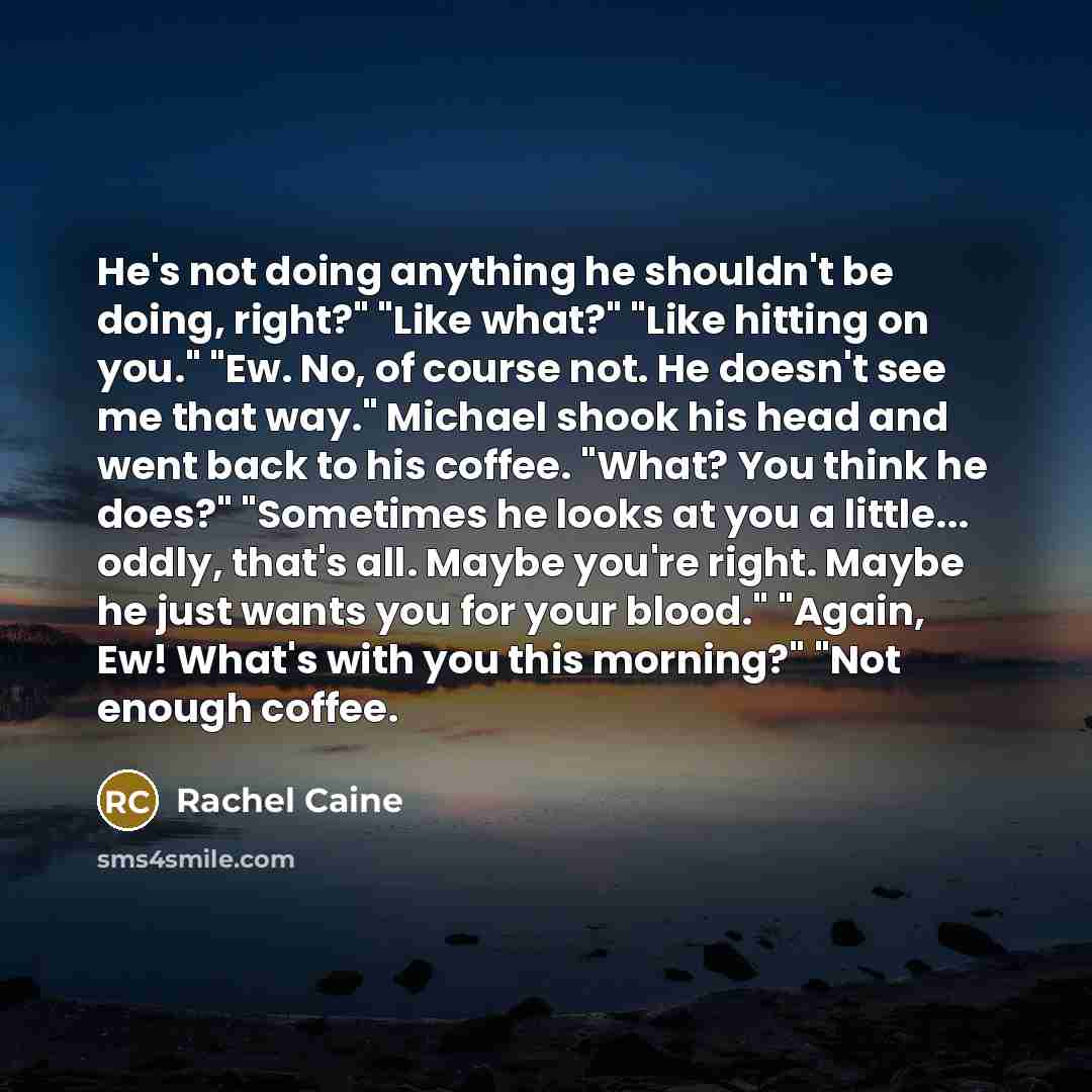 “He's not doing anything he shouldn't be doing, right?" "Like what?" "Like hitting on you." "Ew. No, of course not. He doesn't see me that way." Michael shook his head and went back to his coffee. "What? You think he does?" "Sometimes he looks at you a little... oddly, that's all. Maybe you're…” quote by Rachel Caine