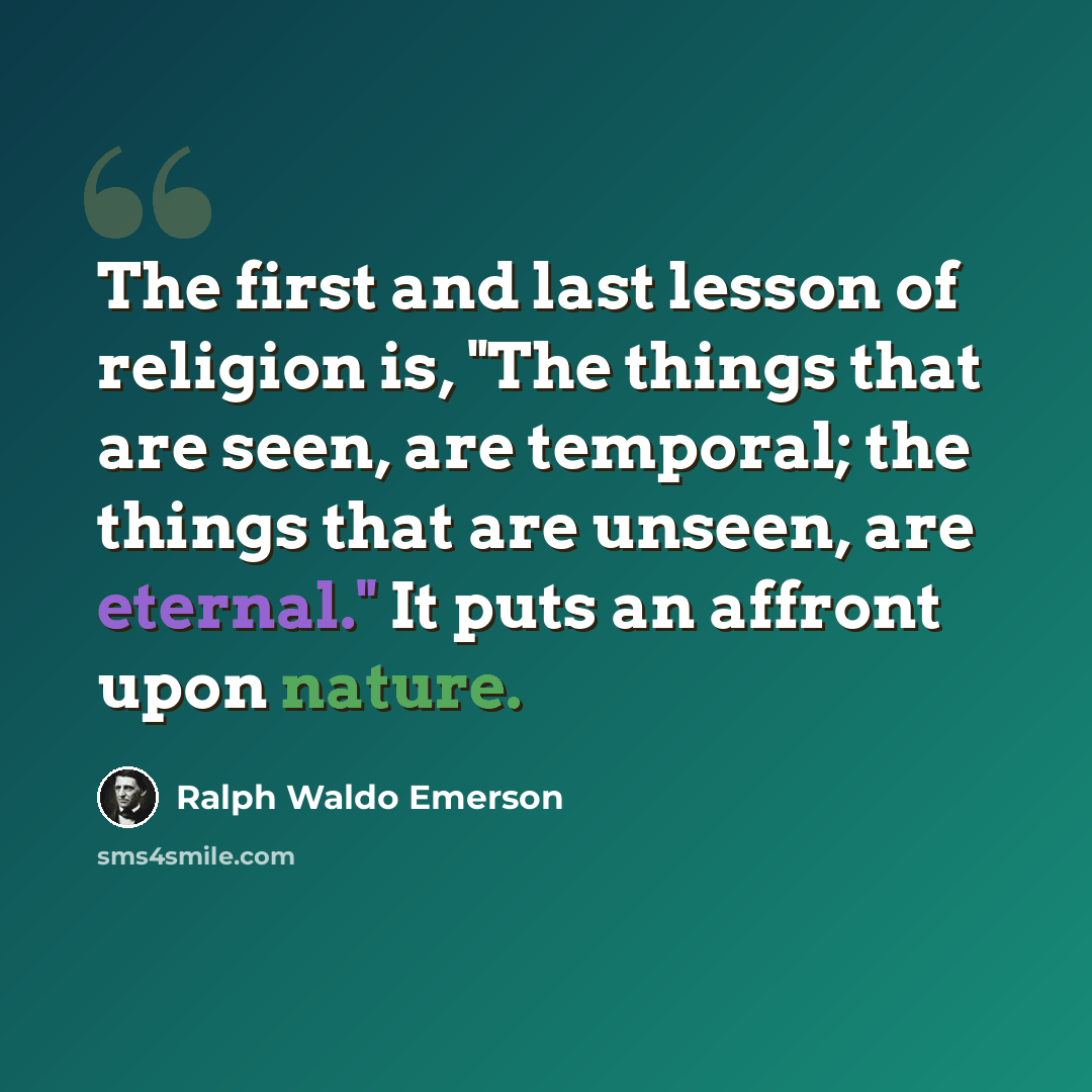 “The first and last lesson of religion is, "The things that are seen, are temporal; the things that are unseen, are eternal." It puts an affront upon nature.” quote by Ralph Waldo Emerson