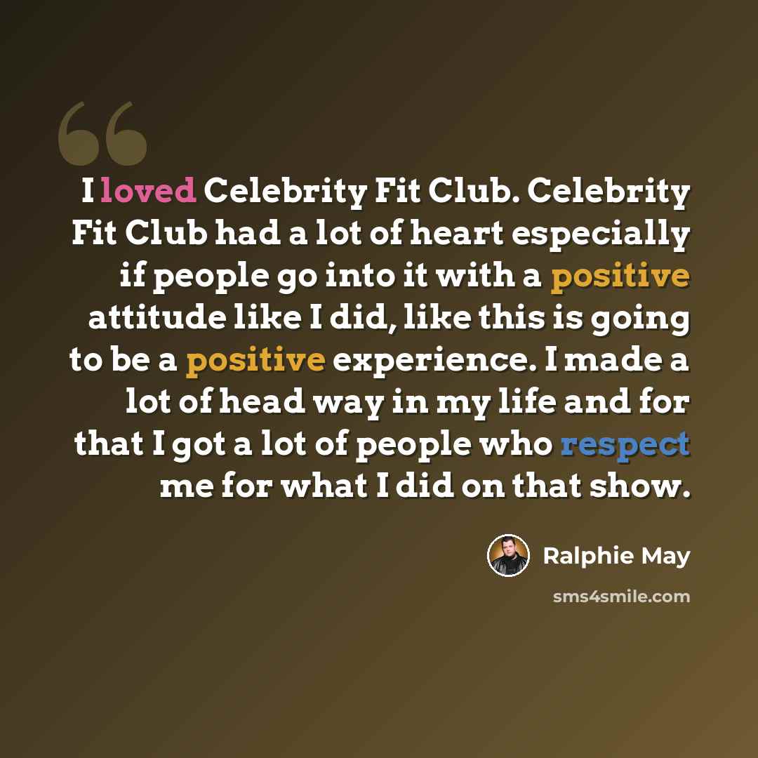 “I loved Celebrity Fit Club. Celebrity Fit Club had a lot of heart especially if people go into it with a positive attitude like I did, like this is going to be a positive experience. I made a lot of head way in my life and for that I got a lot of people who respect me for what I did on that show.” quote by Ralphie May