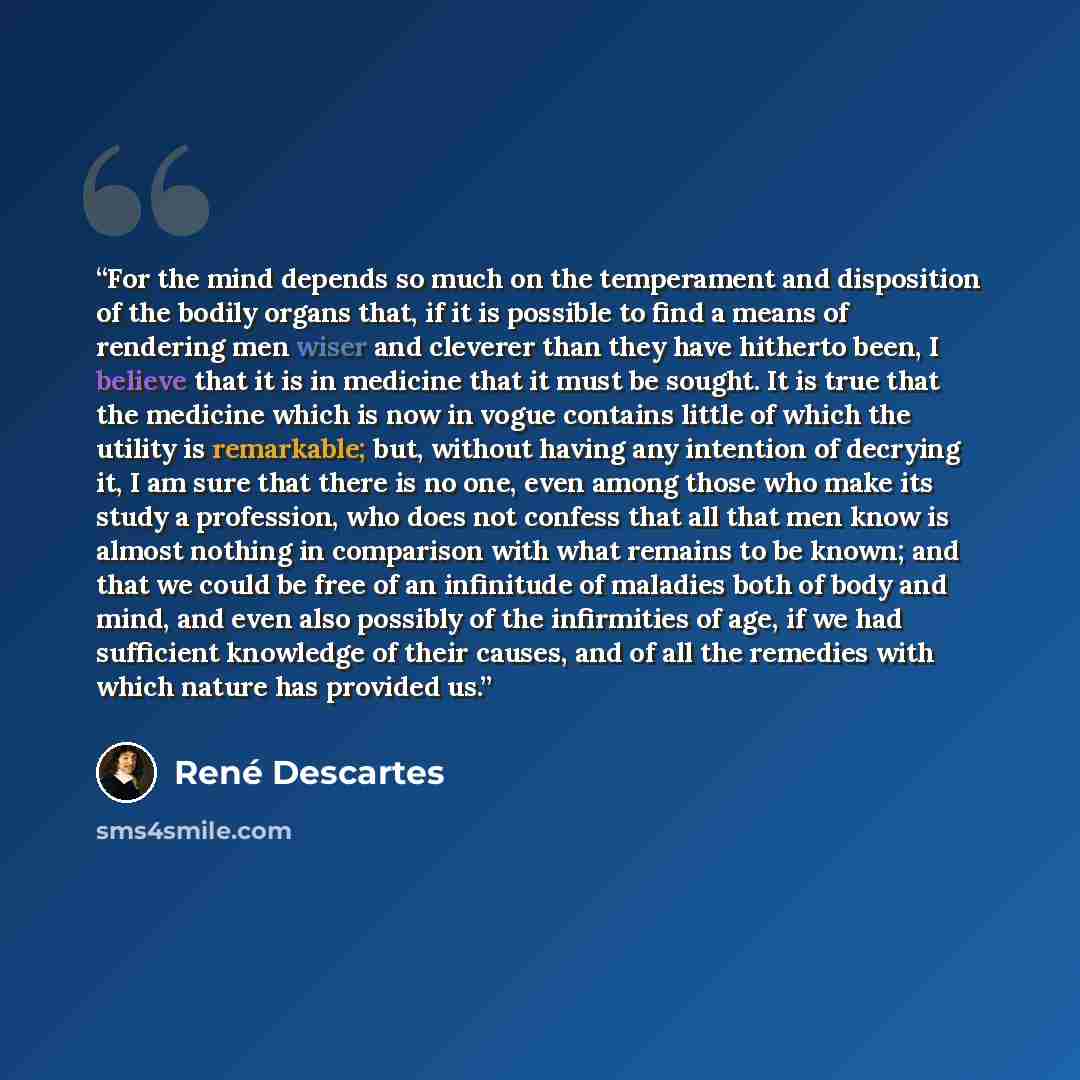 “For the mind depends so much on the temperament and disposition of the bodily organs that, if it is possible to find a means of rendering men wiser and cleverer than they have hitherto been, I believe that it is in medicine that it must be sought. It is true that the medicine which is now in vogue…” quote by René Descartes