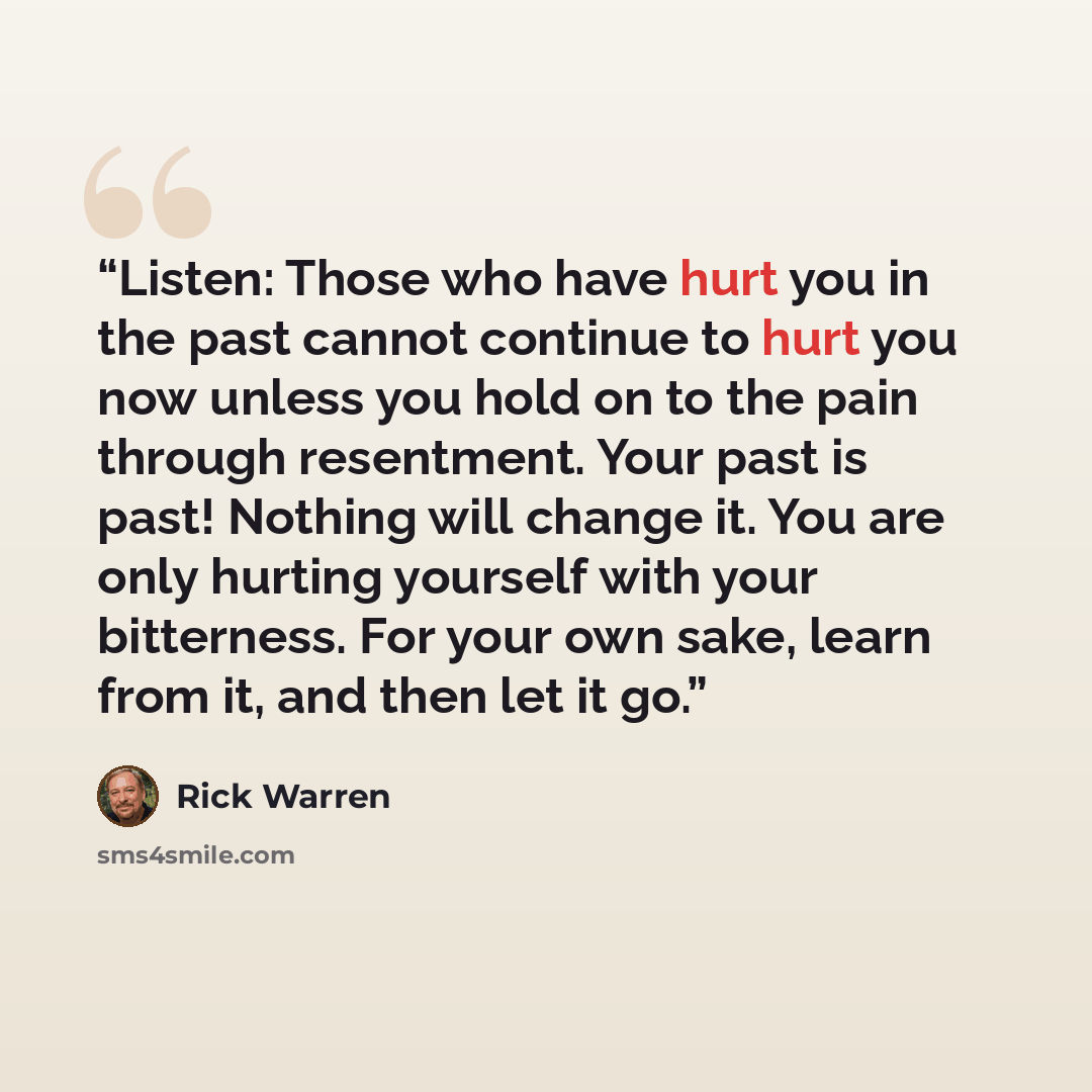 “Listen: Those who have hurt you in the past cannot continue to hurt you now unless you hold on to the pain through resentment. Your past is past! Nothing will change it. You are only hurting yourself with your bitterness. For your own sake, learn from it, and then let it go.” quote by Rick Warren