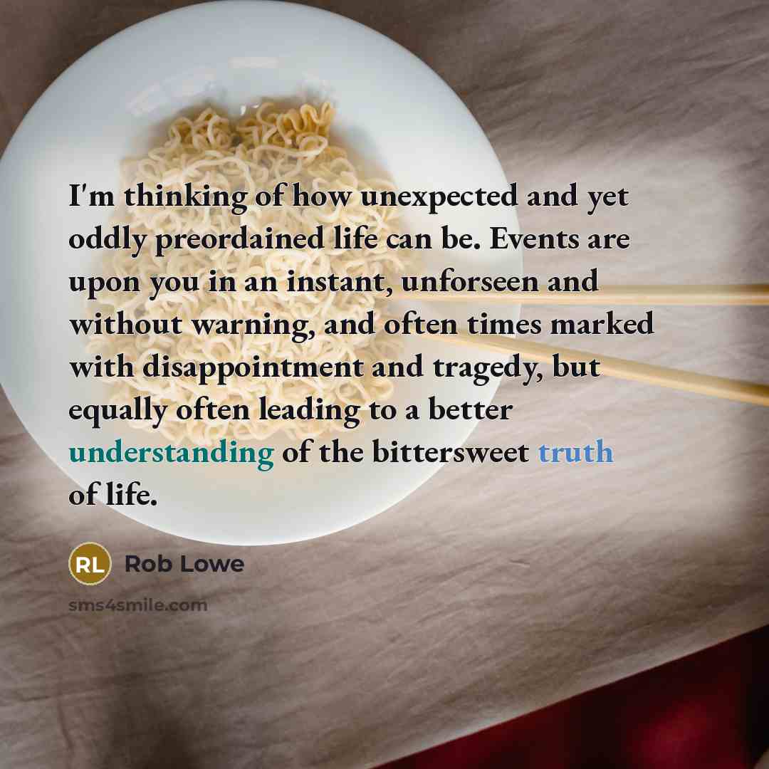 “I'm thinking of how unexpected and yet oddly preordained life can be. Events are upon you in an instant, unforseen and without warning, and often times marked with disappointment and tragedy, but equally often leading to a better understanding of the bittersweet truth of life.” quote by Rob Lowe