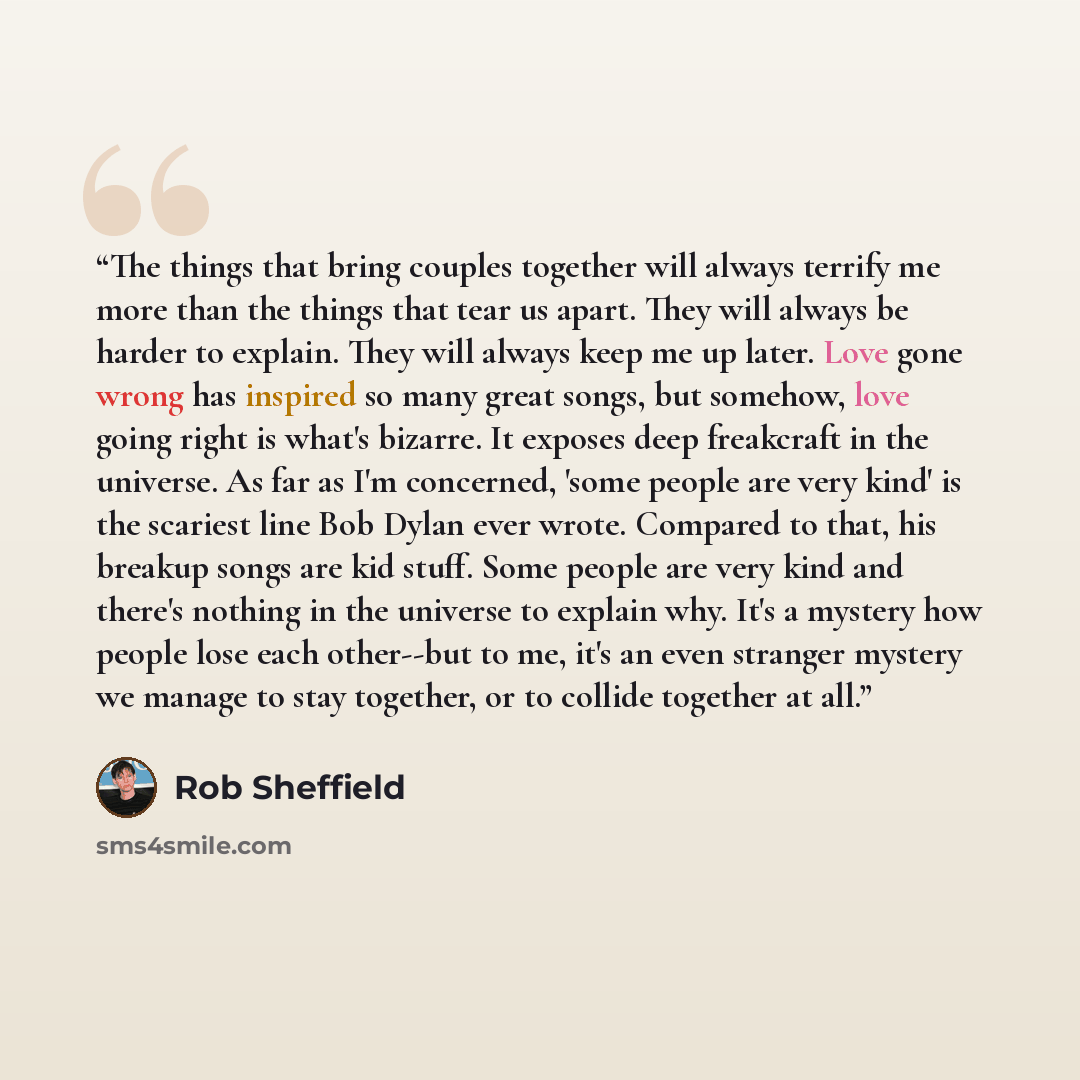 “The things that bring couples together will always terrify me more than the things that tear us apart. They will always be harder to explain. They will always keep me up later. Love gone wrong has inspired so many great songs, but somehow, love going right is what's bizarre. It exposes deep…” quote by Rob Sheffield