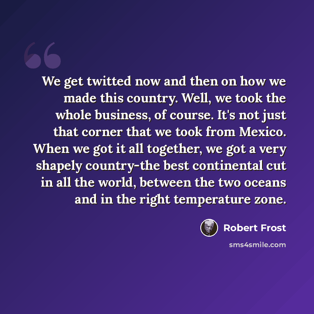 “We get twitted now and then on how we made this country. Well, we took the whole business, of course. It's not just that corner that we took from Mexico. When we got it all together, we got a very shapely country-the best continental cut in all the world, between the two oceans and in the right…” quote by Robert Frost