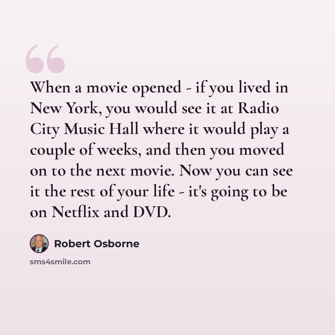 “When a movie opened - if you lived in New York, you would see it at Radio City Music Hall where it would play a couple of weeks, and then you moved on to the next movie. Now you can see it the rest of your life - it's going to be on Netflix and DVD.” quote by Robert Osborne