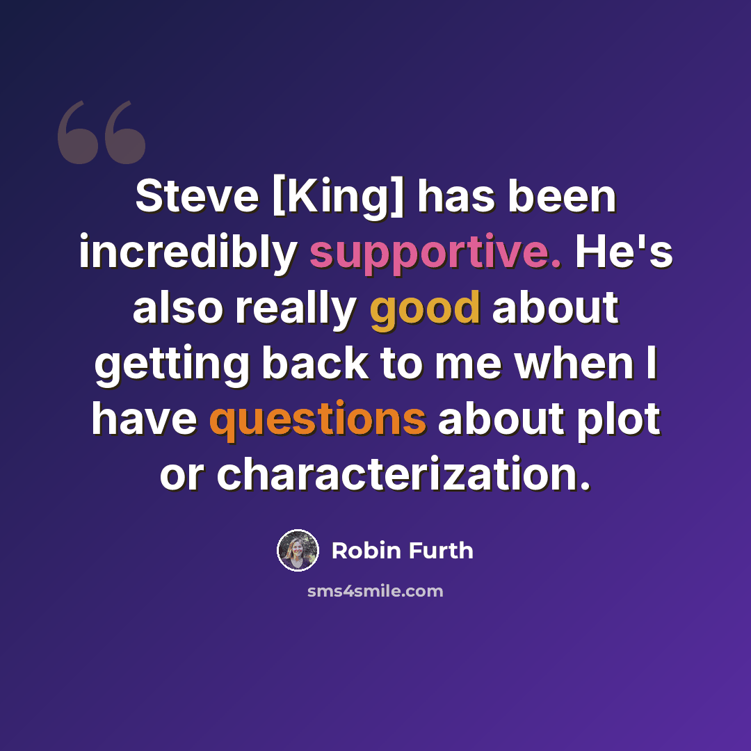 “Steve [King] has been incredibly supportive. He's also really good about getting back to me when I have questions about plot or characterization.” quote by Robin Furth