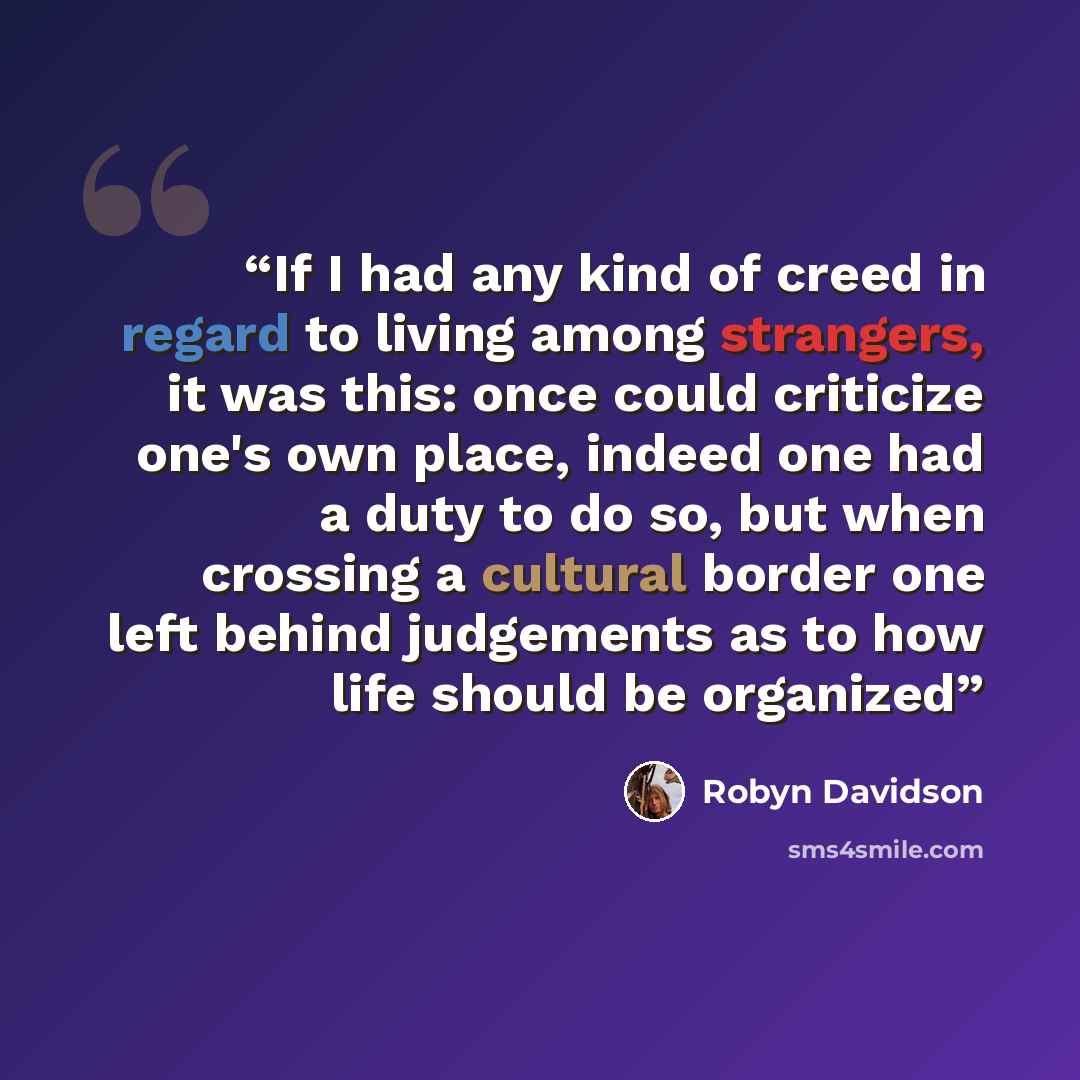 “If I had any kind of creed in regard to living among strangers, it was this: once could criticize one's own place, indeed one had a duty to do so, but when crossing a cultural border one left behind judgements as to how life should be organized” quote by Robyn Davidson