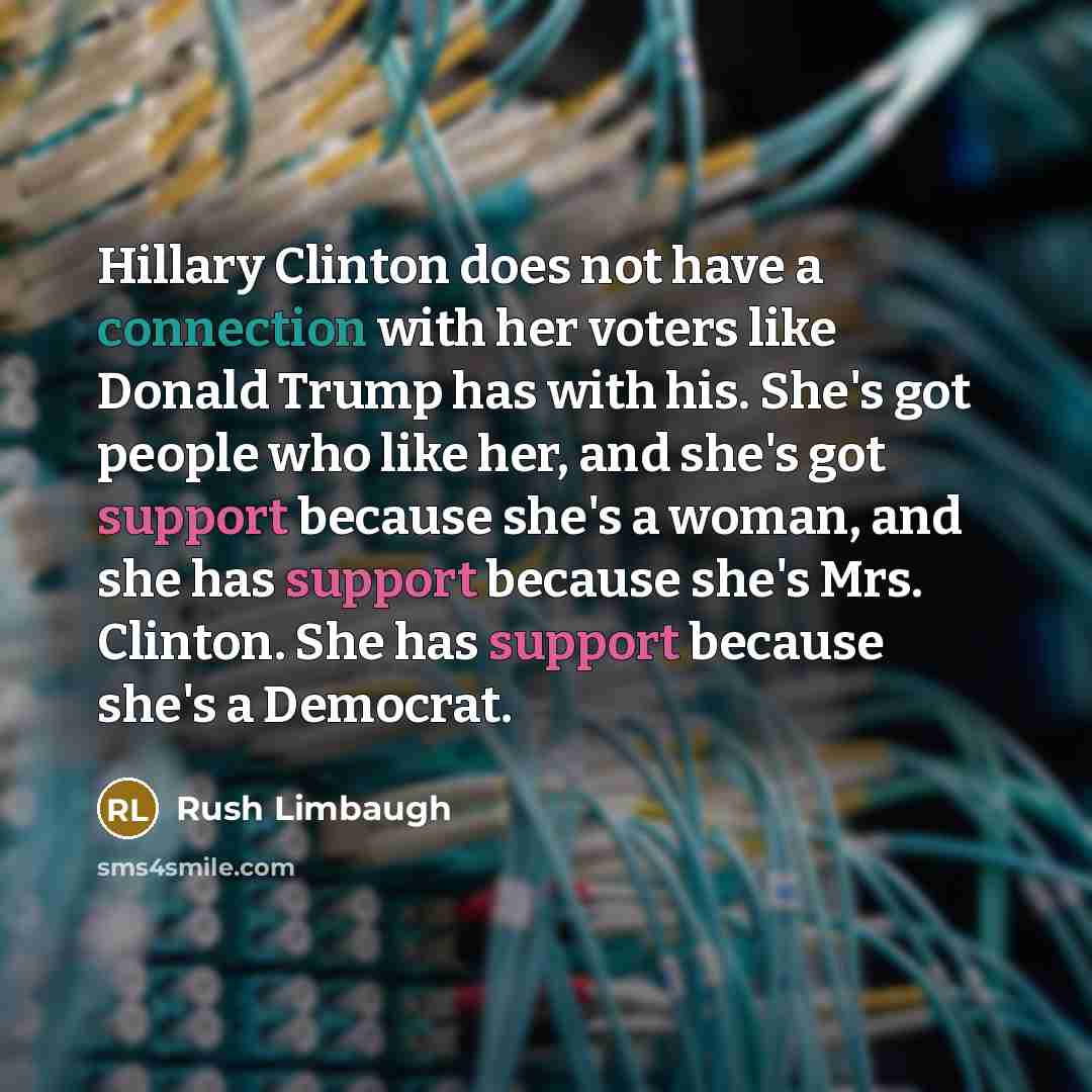 “Hillary Clinton does not have a connection with her voters like Donald Trump has with his. She's got people who like her, and she's got support because she's a woman, and she has support because she's Mrs. Clinton. She has support because she's a Democrat.” quote by Rush Limbaugh