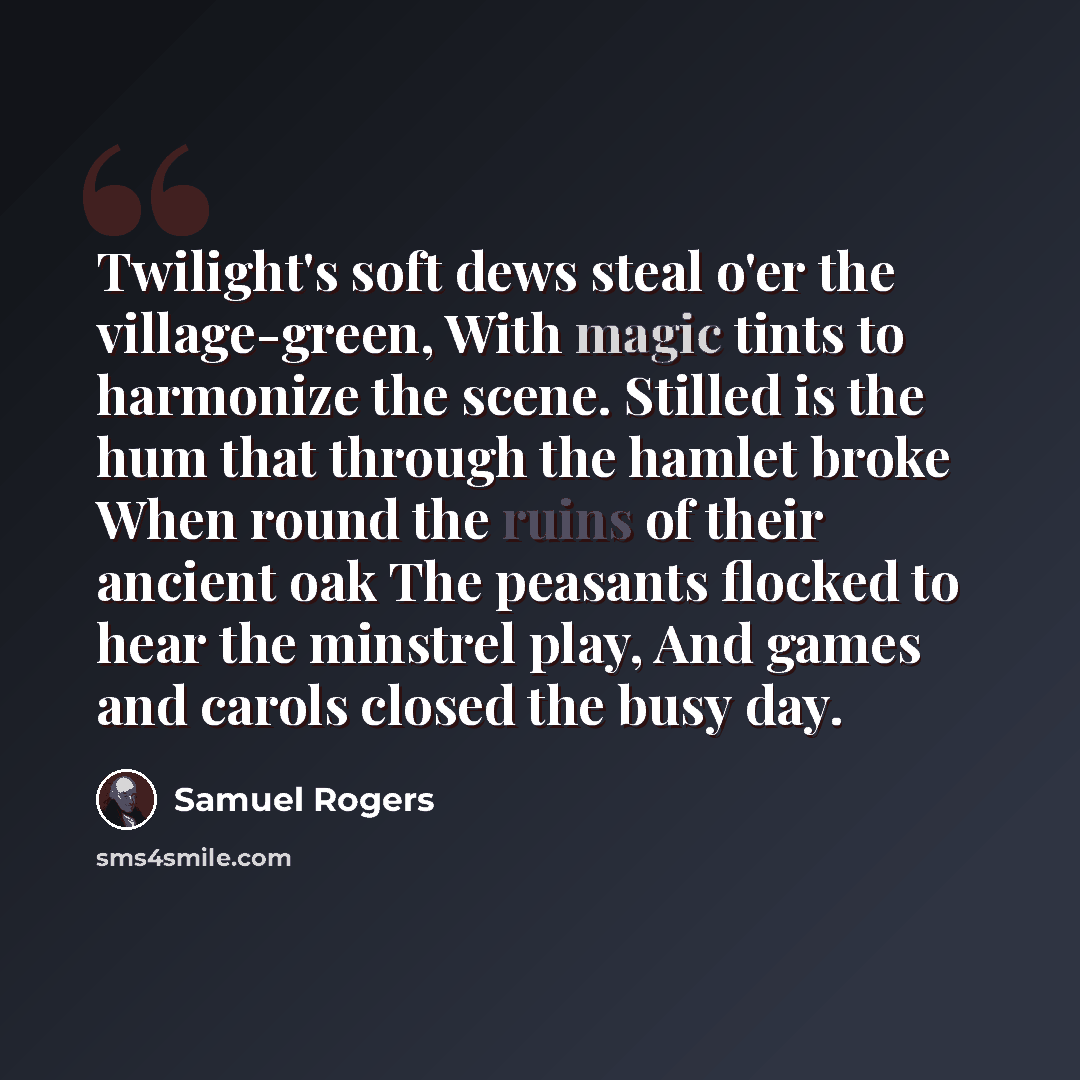 “Twilight's soft dews steal o'er the village-green, With magic tints to harmonize the scene. Stilled is the hum that through the hamlet broke When round the ruins of their ancient oak The peasants flocked to hear the minstrel play, And games and carols closed the busy day.” quote by Samuel Rogers