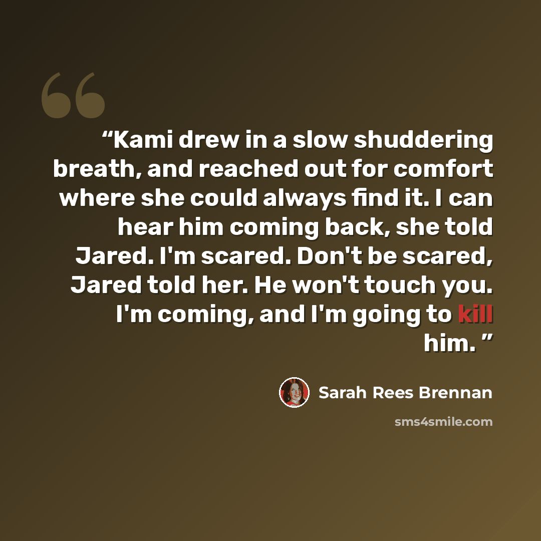 “Kami drew in a slow shuddering breath, and reached out for comfort where she could always find it. I can hear him coming back, she told Jared. I'm scared. Don't be scared, Jared told her. He won't touch you. I'm coming, and I'm going to kill him.” quote by Sarah Rees Brennan