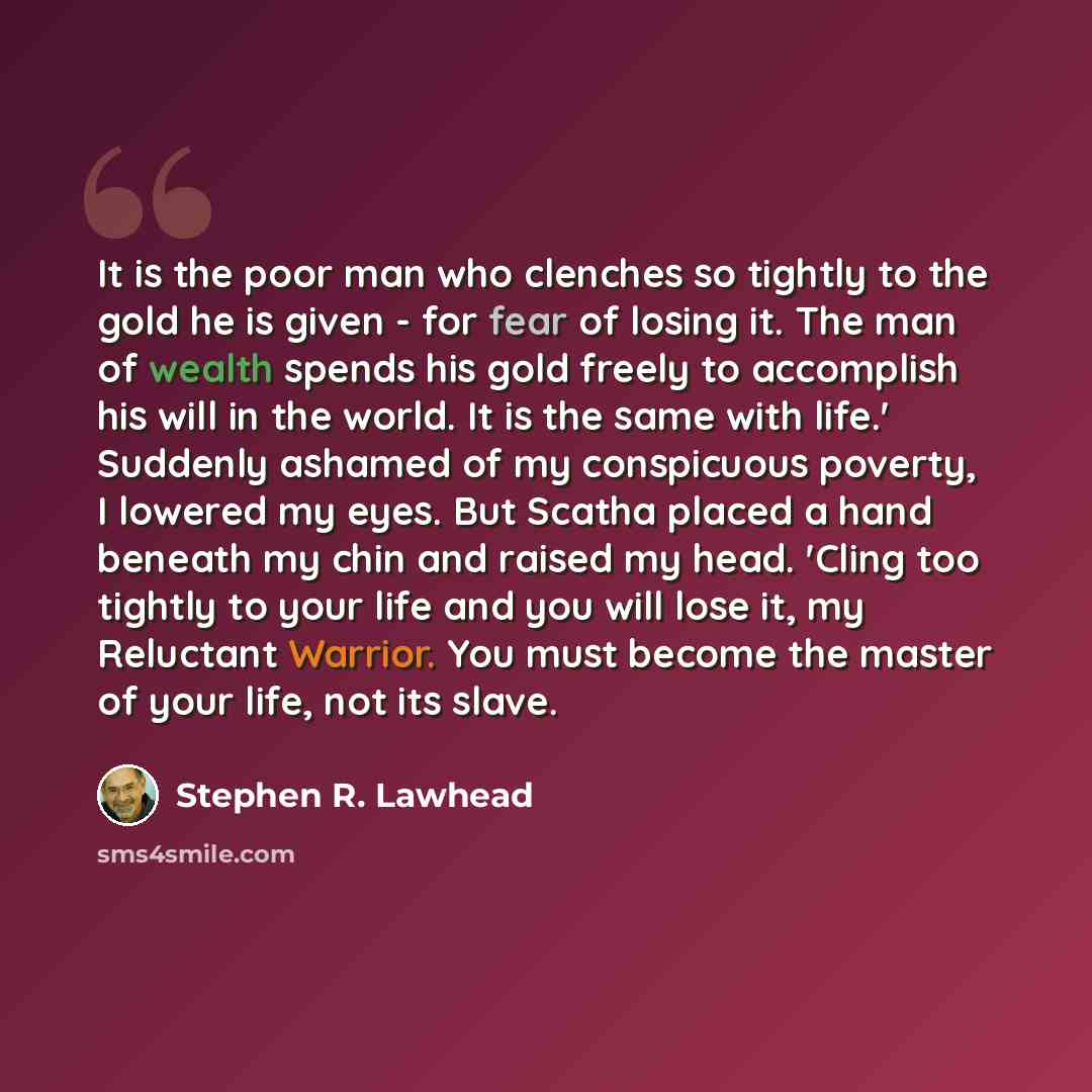 “It is the poor man who clenches so tightly to the gold he is given - for fear of losing it. The man of wealth spends his gold freely to accomplish his will in the world. It is the same with life.' Suddenly ashamed of my conspicuous poverty, I lowered my eyes. But Scatha placed a hand beneath my…” quote by Stephen R. Lawhead