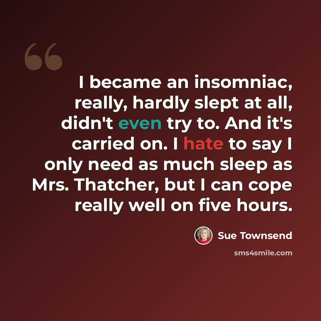 “I became an insomniac, really, hardly slept at all, didn't even try to. And it's carried on. I hate to say I only need as much sleep as Mrs. Thatcher, but I can cope really well on five hours.” quote by Sue Townsend