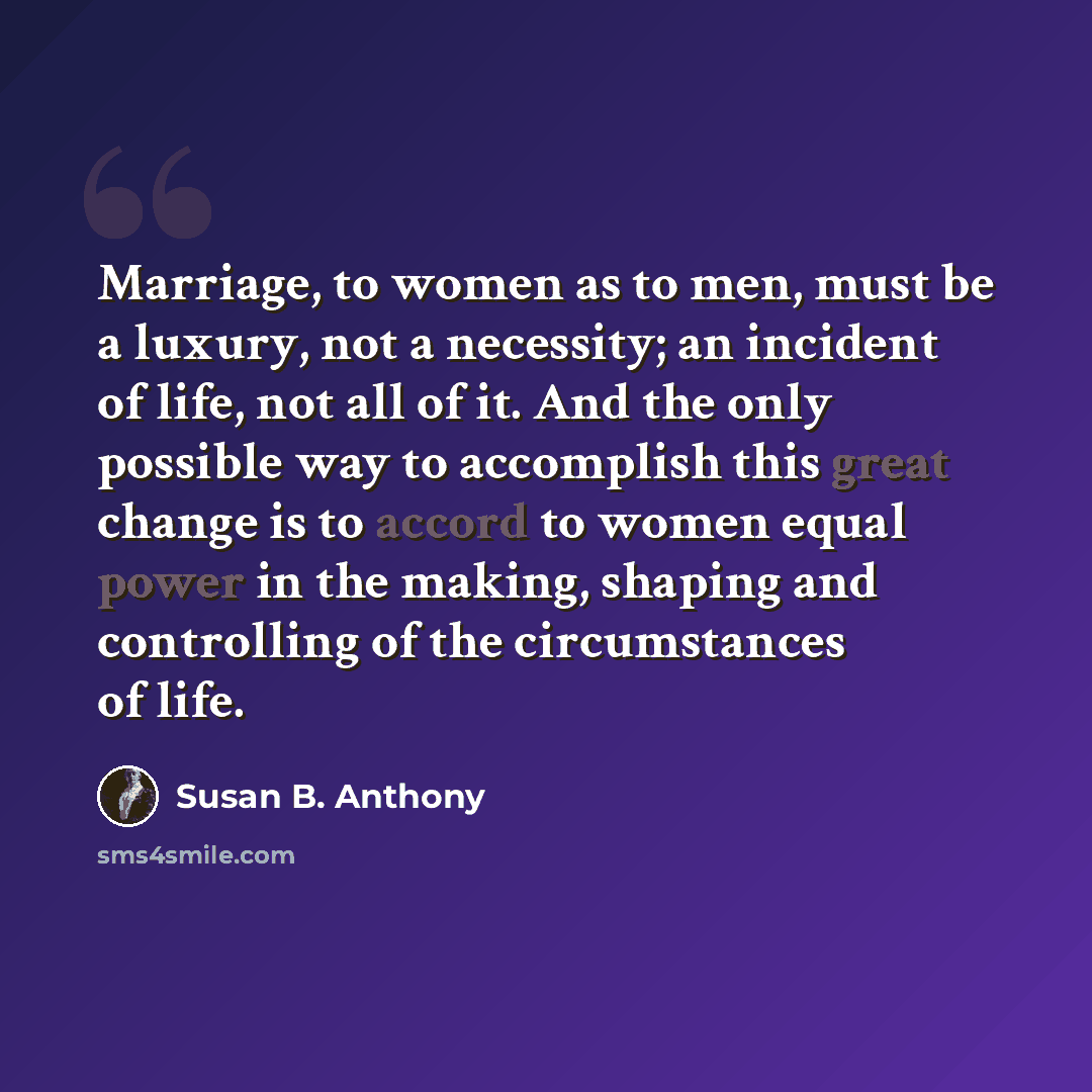 “Marriage, to women as to men, must be a luxury, not a necessity; an incident of life, not all of it. And the only possible way to accomplish this great change is to accord to women equal power in the making, shaping and controlling of the circumstances of life.” quote by Susan B. Anthony