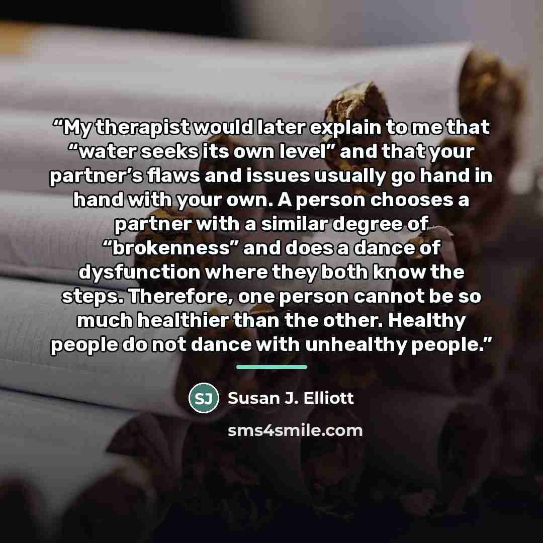 “My therapist would later explain to me that “water seeks its own level” and that your partner’s flaws and issues usually go hand in hand with your own. A person chooses a partner with a similar degree of “brokenness” and does a dance of dysfunction where they both know the steps. Therefore, one…” quote by Susan J. Elliott