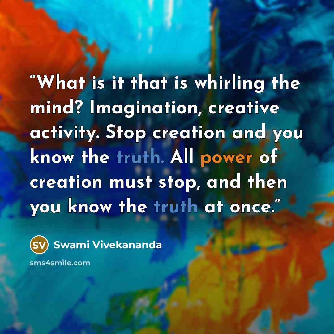 “What is it that is whirling the mind? Imagination, creative activity. Stop creation and you know the truth. All power of creation must stop, and then you know the truth at once.” quote by Swami Vivekananda