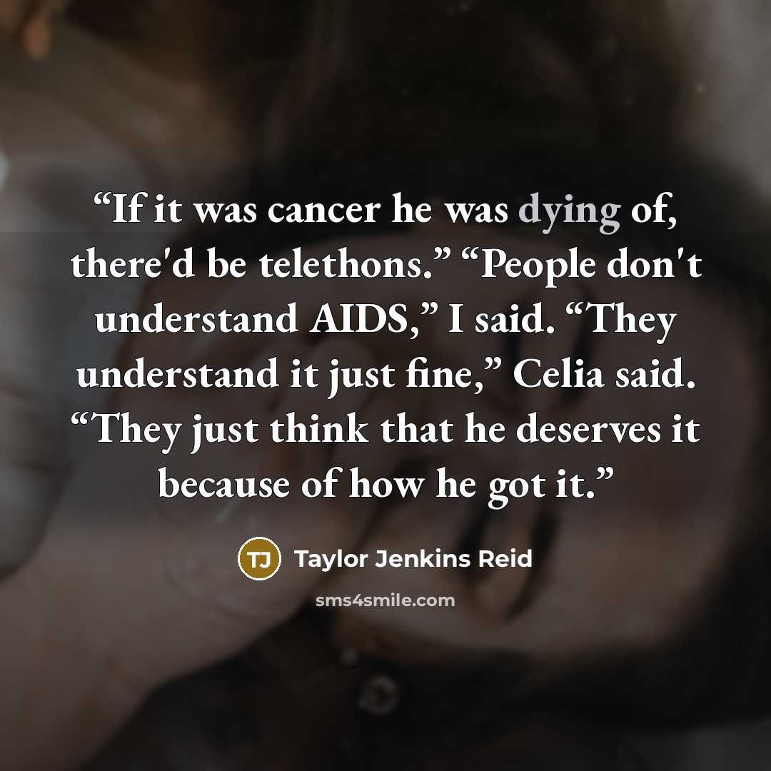 “If it was cancer he was dying of, there'd be telethons.” “People don't understand AIDS,” I said. “They understand it just fine,” Celia said. “They just think that he deserves it because of how he got it.” quote by Taylor Jenkins Reid
