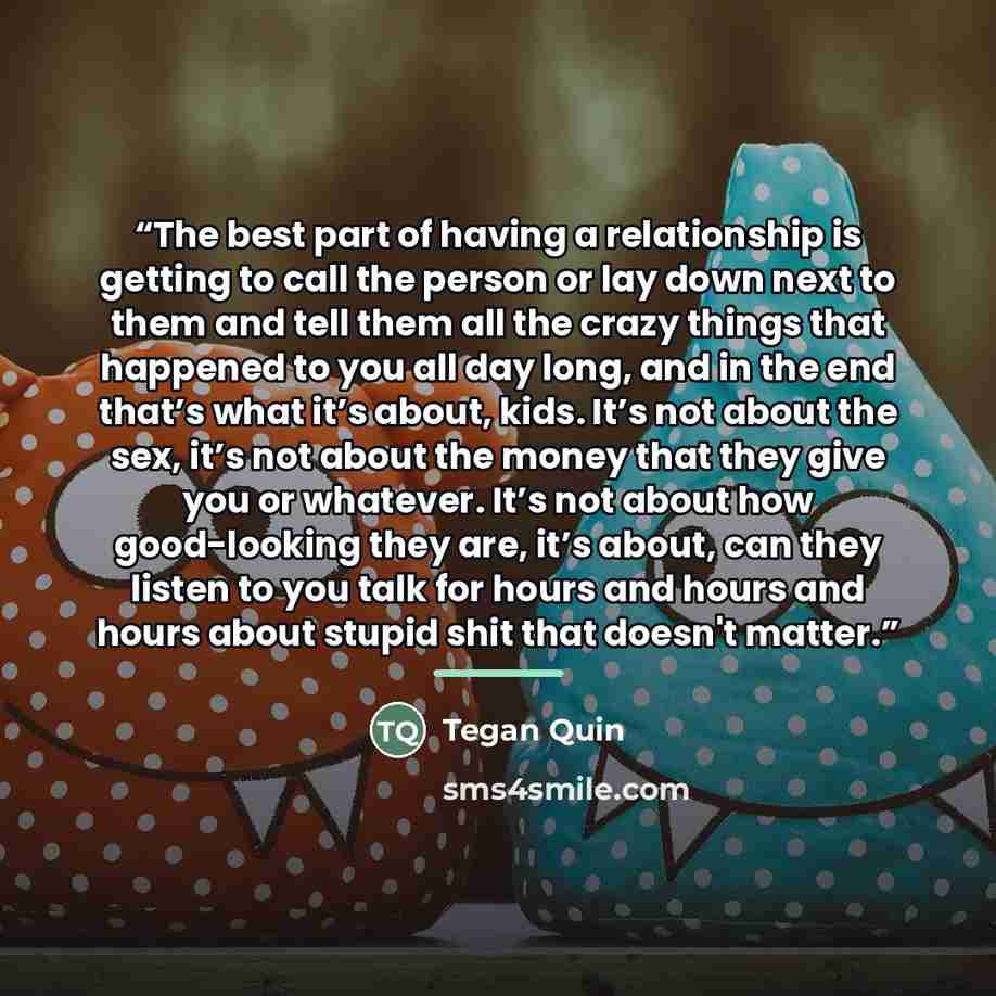“The best part of having a relationship is getting to call the person or lay down next to them and tell them all the crazy things that happened to you all day long, and in the end that’s what it’s about, kids. It’s not about the sex, it’s not about the money that they give you or whatever. It’s not…” quote by Tegan Quin