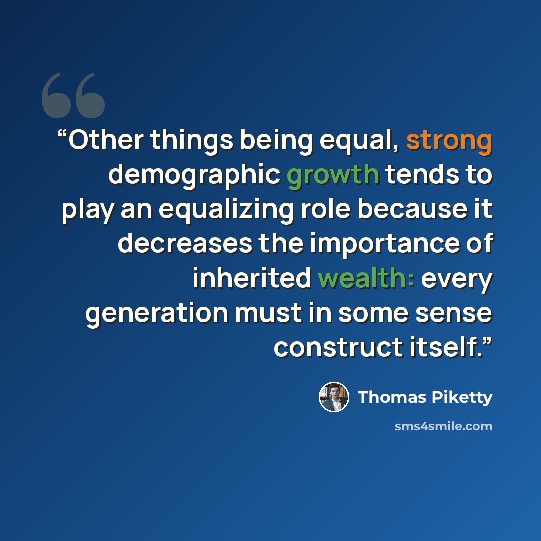 “Other things being equal, strong demographic growth tends to play an equalizing role because it decreases the importance of inherited wealth: every generation must in some sense construct itself.” quote by Thomas Piketty