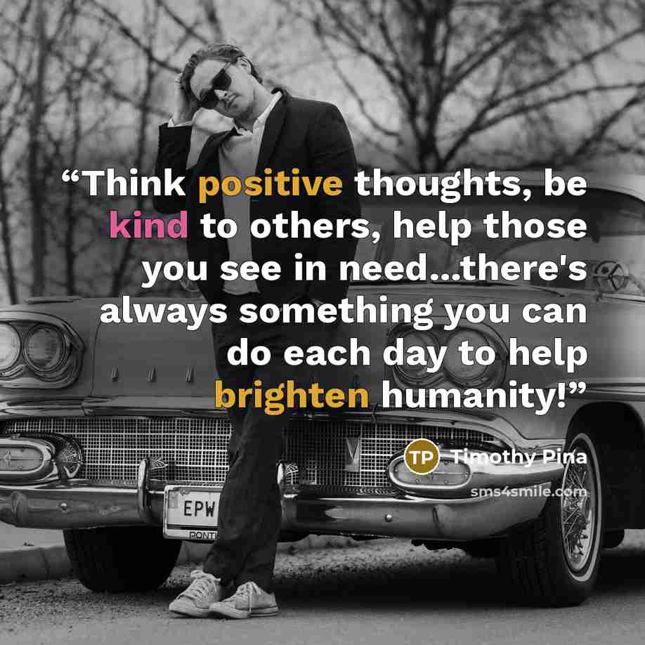 “Think positive thoughts, be kind to others, help those you see in need...there's always something you can do each day to help brighten humanity!” quote by Timothy Pina