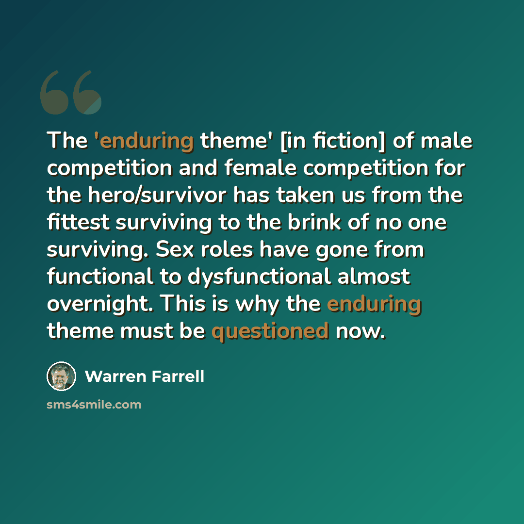 “The 'enduring theme' [in fiction] of male competition and female competition for the hero/survivor has taken us from the fittest surviving to the brink of no one surviving. Sex roles have gone from functional to dysfunctional almost overnight. This is why the enduring theme must be questioned now.” quote by Warren Farrell