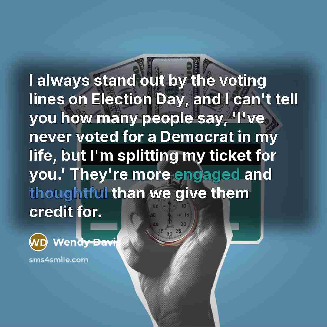 “I always stand out by the voting lines on Election Day, and I can't tell you how many people say, 'I've never voted for a Democrat in my life, but I'm splitting my ticket for you.' They're more engaged and thoughtful than we give them credit for.” quote by Wendy Davis