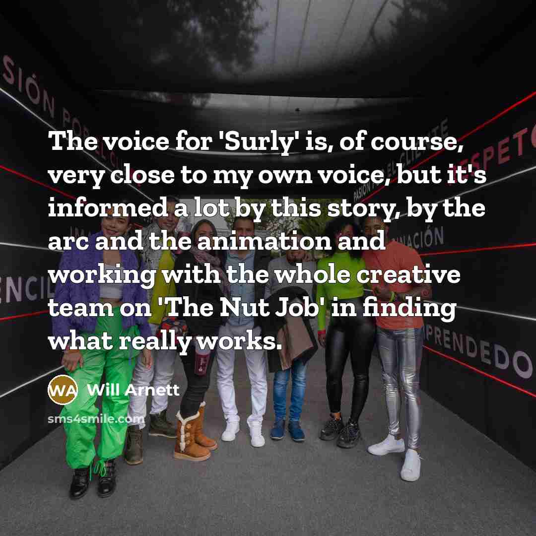 “The voice for 'Surly' is, of course, very close to my own voice, but it's informed a lot by this story, by the arc and the animation and working with the whole creative team on 'The Nut Job' in finding what really works.” quote by Will Arnett