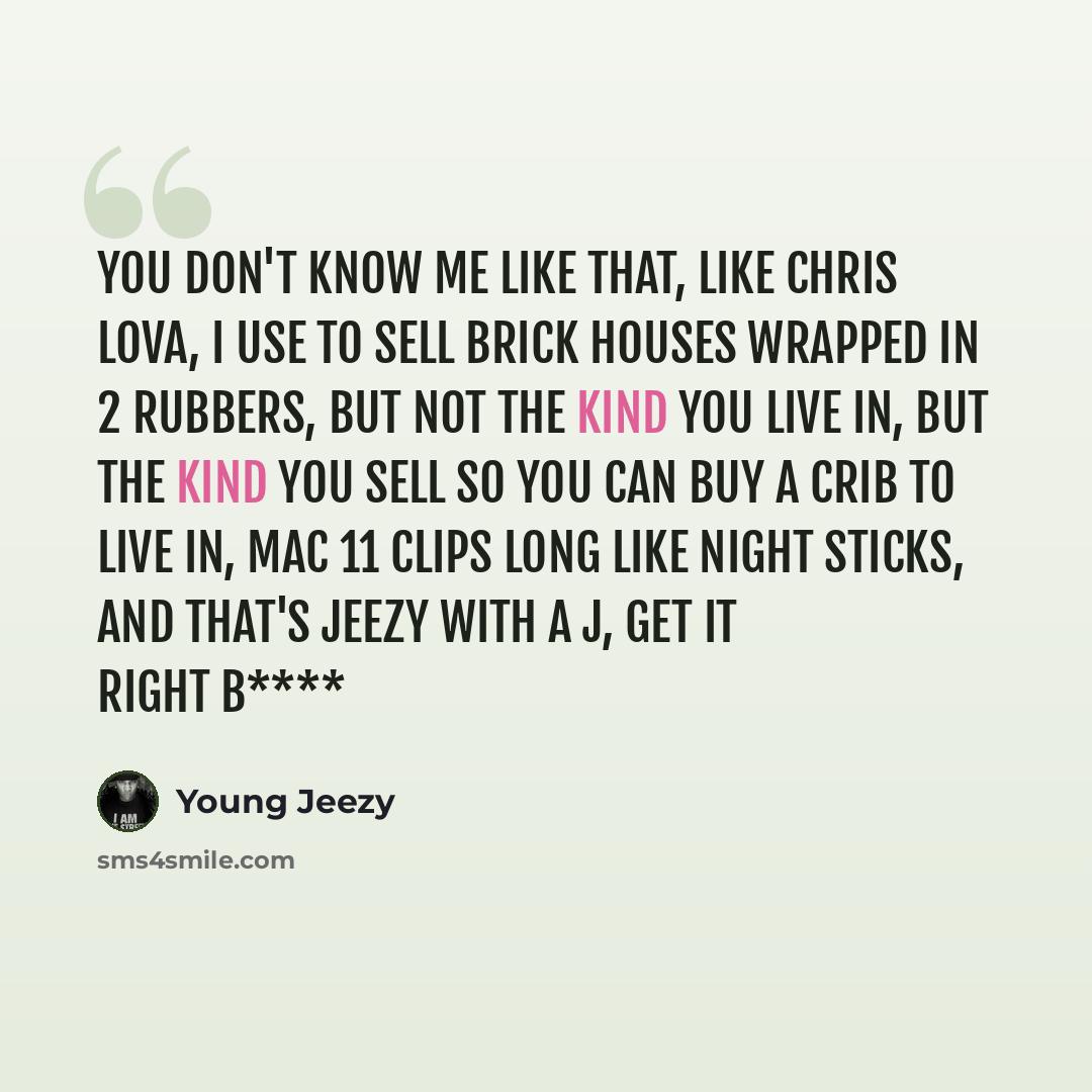 “You don't know me like that, Like Chris Lova, I use to sell brick houses wrapped in 2 rubbers, but not the kind you live in, but the kind you sell so you can buy a crib to live in, mac 11 clips long like night sticks, and that's jeezy with a J, get it right b****” quote by Young Jeezy