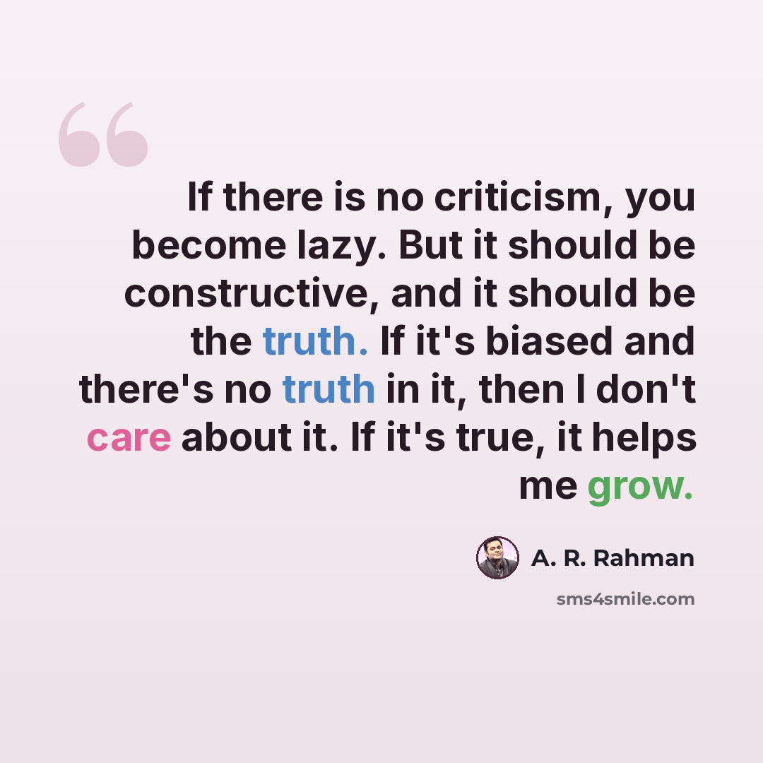 “If there is no criticism, you become lazy. But it should be constructive, and it should be the truth. If it's biased and there's no truth in it, then I don't care about it. If it's true, it helps me grow.” quote by A. R. Rahman