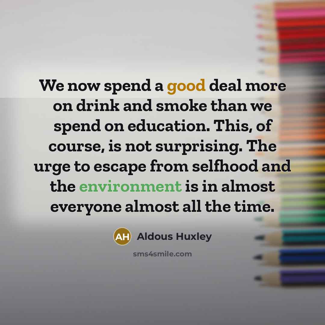 “We now spend a good deal more on drink and smoke than we spend on education. This, of course, is not surprising. The urge to escape from selfhood and the environment is in almost everyone almost all the time.” quote by Aldous Huxley