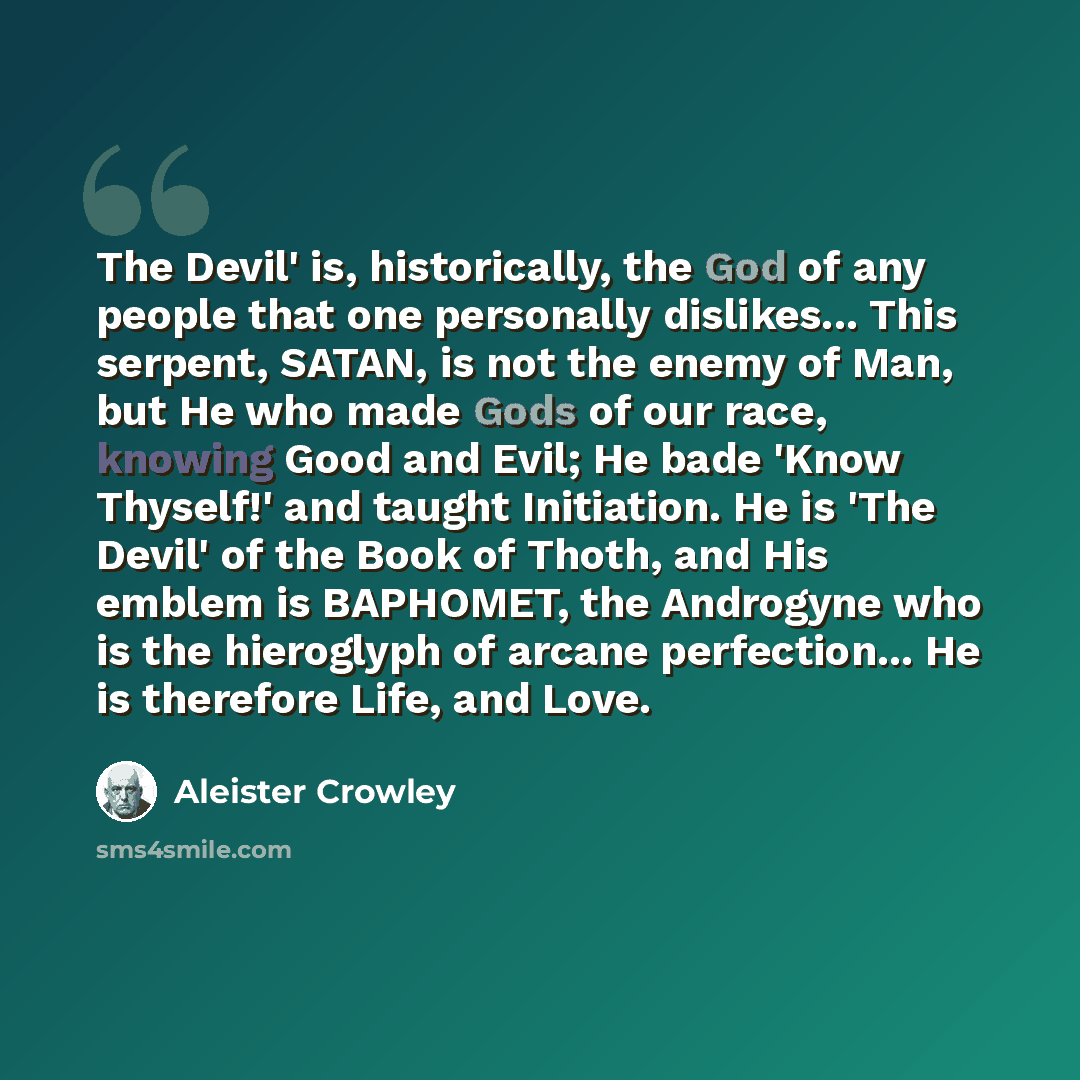 “The Devil' is, historically, the God of any people that one personally dislikes... This serpent, SATAN, is not the enemy of Man, but He who made Gods of our race, knowing Good and Evil; He bade 'Know Thyself!' and taught Initiation. He is 'The Devil' of the Book of Thoth, and His emblem is…” quote by Aleister Crowley