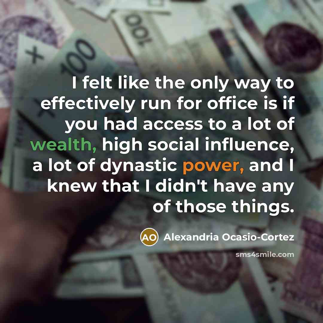 “I felt like the only way to effectively run for office is if you had access to a lot of wealth, high social influence, a lot of dynastic power, and I knew that I didn't have any of those things.” quote by Alexandria Ocasio-Cortez