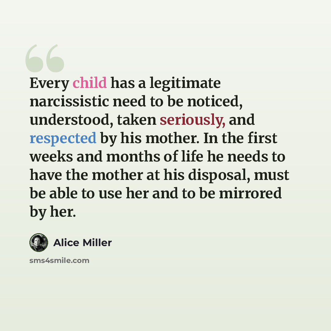 “Every child has a legitimate narcissistic need to be noticed, understood, taken seriously, and respected by his mother. In the first weeks and months of life he needs to have the mother at his disposal, must be able to use her and to be mirrored by her.” quote by Alice Miller