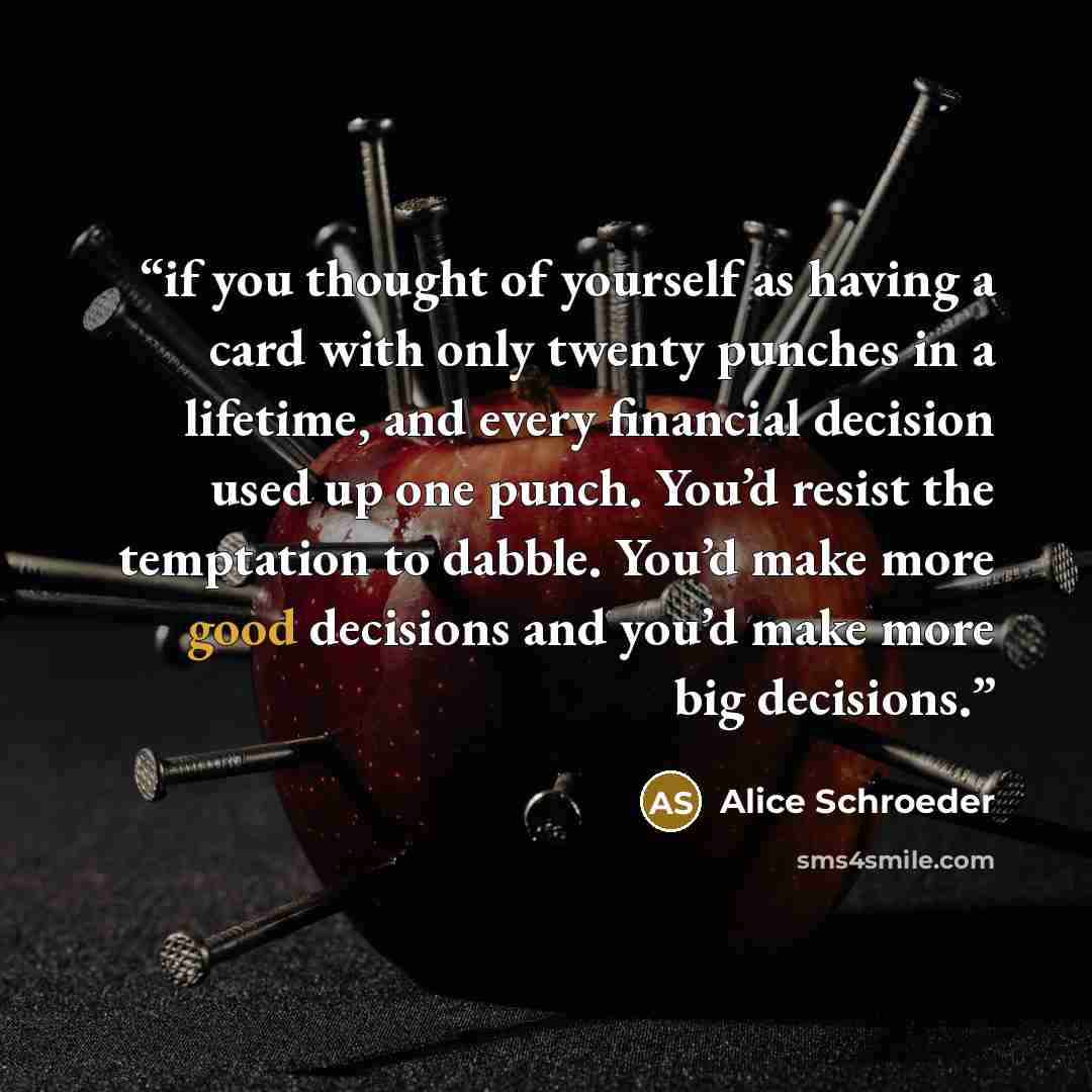 “if you thought of yourself as having a card with only twenty punches in a lifetime, and every financial decision used up one punch. You’d resist the temptation to dabble. You’d make more good decisions and you’d make more big decisions.” quote by Alice Schroeder