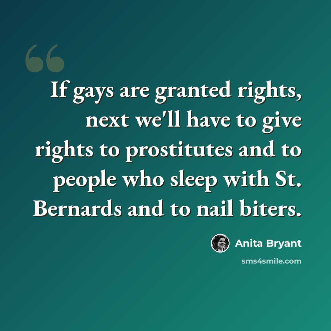 “If gays are granted rights, next we'll have to give rights to prostitutes and to people who sleep with St. Bernards and to nail biters.” quote by Anita Bryant