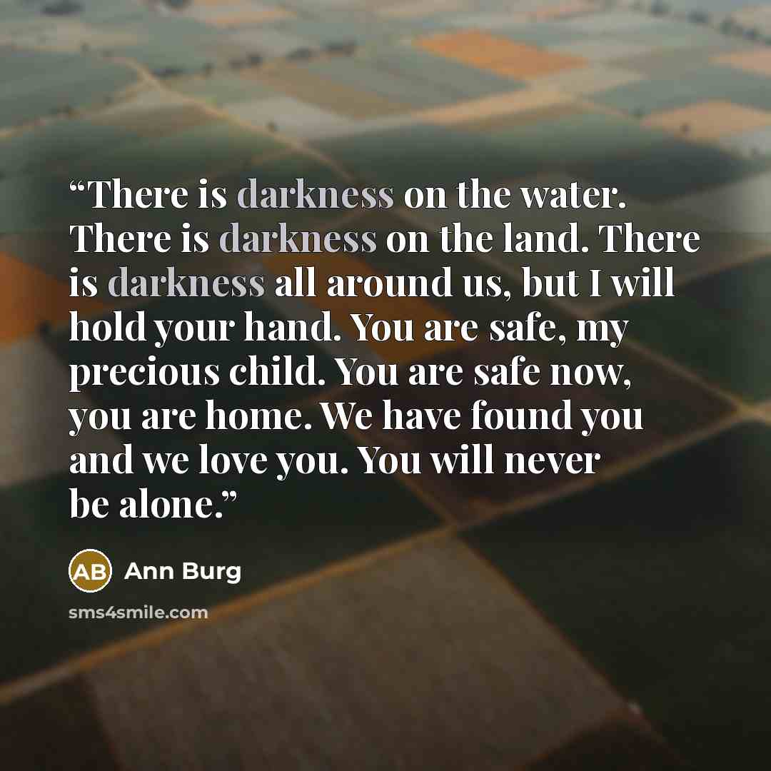 “There is darkness on the water. There is darkness on the land. There is darkness all around us, but I will hold your hand. You are safe, my precious child. You are safe now, you are home. We have found you and we love you. You will never be alone.” quote by Ann Burg