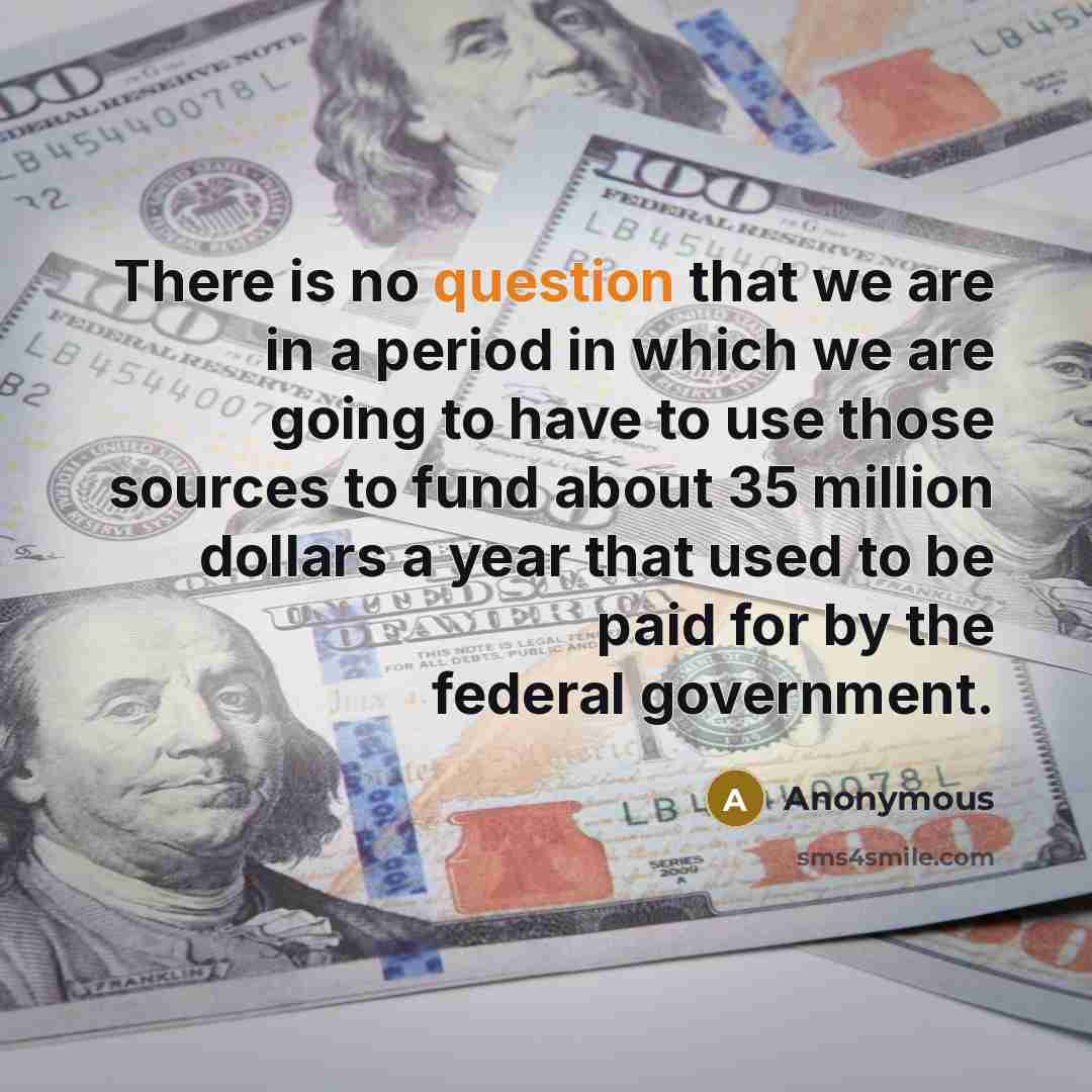 “There is no question that we are in a period in which we are going to have to use those sources to fund about 35 million dollars a year that used to be paid for by the federal government.” quote by Anonymous
