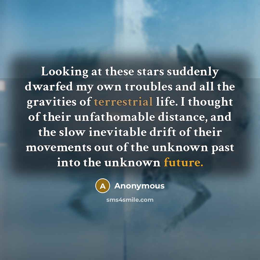 “Looking at these stars suddenly dwarfed my own troubles and all the gravities of terrestrial life. I thought of their unfathomable distance, and the slow inevitable drift of their movements out of the unknown past into the unknown future.” quote by Anonymous