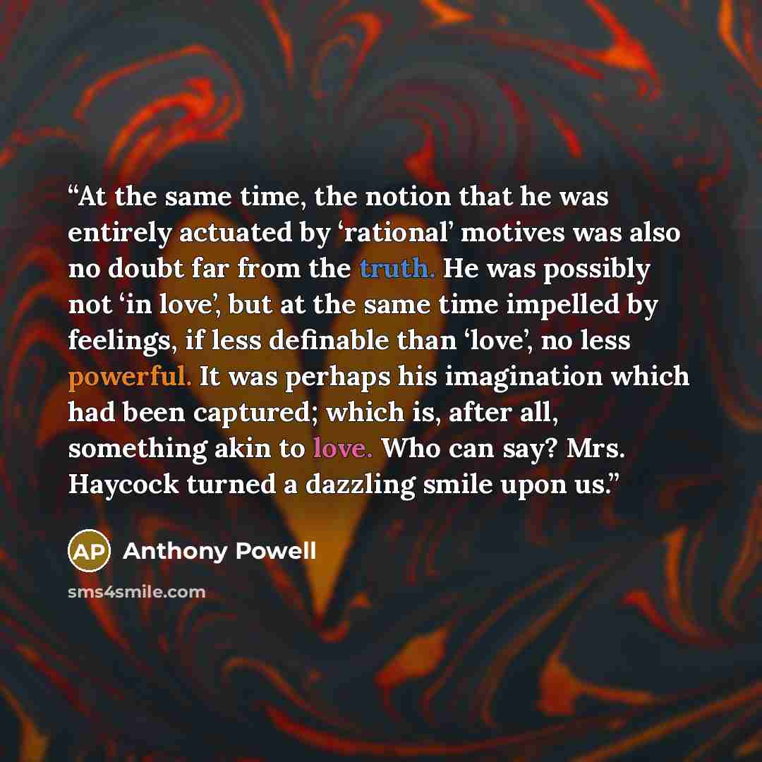 “At the same time, the notion that he was entirely actuated by ‘rational’ motives was also no doubt far from the truth. He was possibly not ‘in love’, but at the same time impelled by feelings, if less definable than ‘love’, no less powerful. It was perhaps his imagination which had been captured…” quote by Anthony Powell
