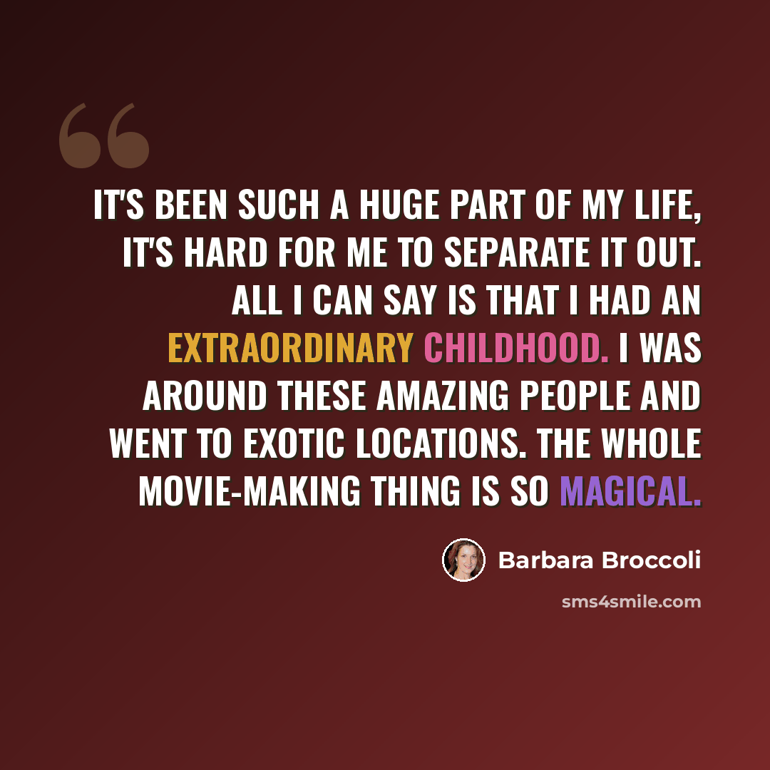 “It's been such a huge part of my life, it's hard for me to separate it out. All I can say is that I had an extraordinary childhood. I was around these amazing people and went to exotic locations. The whole movie-making thing is so magical.” quote by Barbara Broccoli