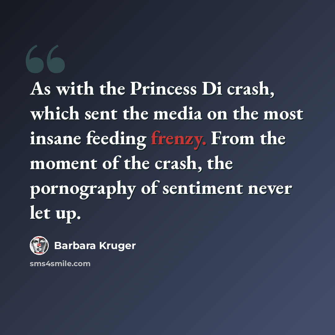 “As with the Princess Di crash, which sent the media on the most insane feeding frenzy. From the moment of the crash, the pornography of sentiment never let up.” quote by Barbara Kruger