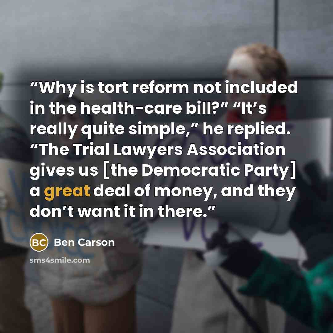“Why is tort reform not included in the health-care bill?” “It’s really quite simple,” he replied. “The Trial Lawyers Association gives us [the Democratic Party] a great deal of money, and they don’t want it in there.” quote by Ben Carson