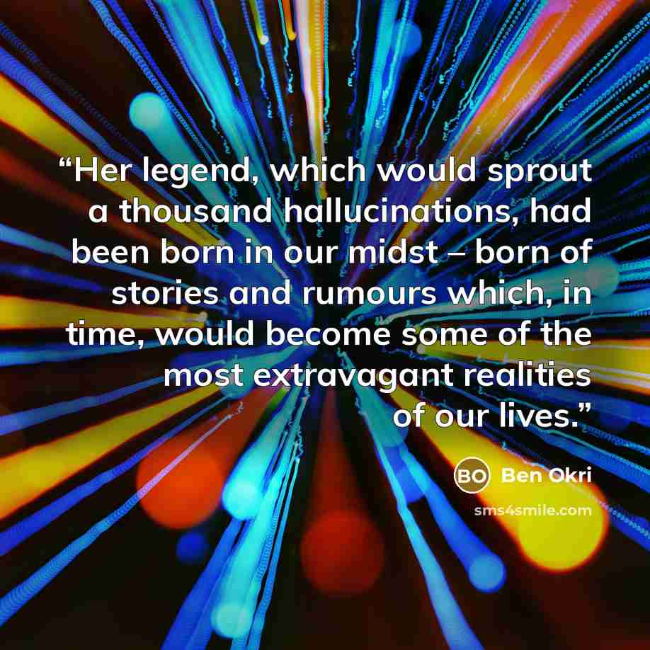 “Her legend, which would sprout a thousand hallucinations, had been born in our midst – born of stories and rumours which, in time, would become some of the most extravagant realities of our lives.” quote by Ben Okri