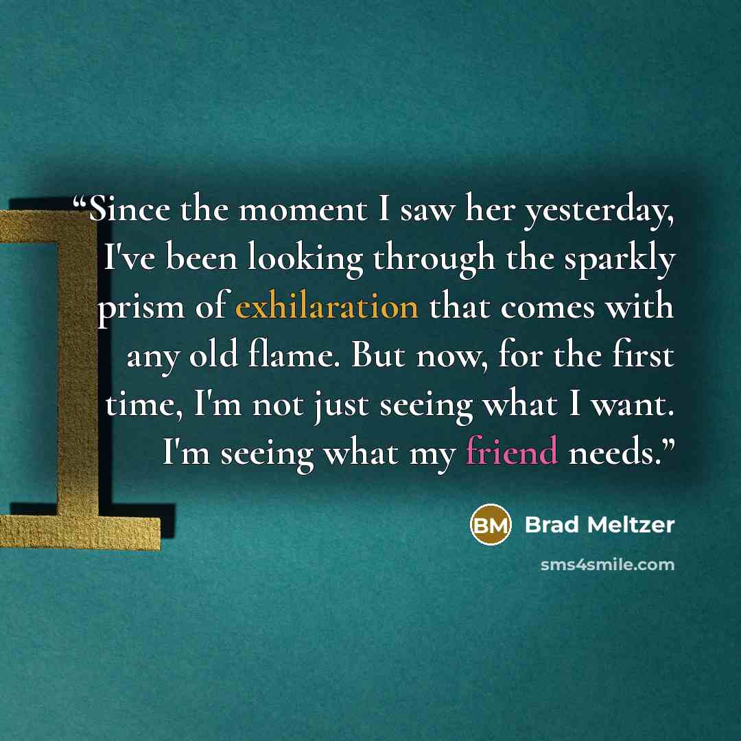 “Since the moment I saw her yesterday, I've been looking through the sparkly prism of exhilaration that comes with any old flame. But now, for the first time, I'm not just seeing what I want. I'm seeing what my friend needs.” quote by Brad Meltzer