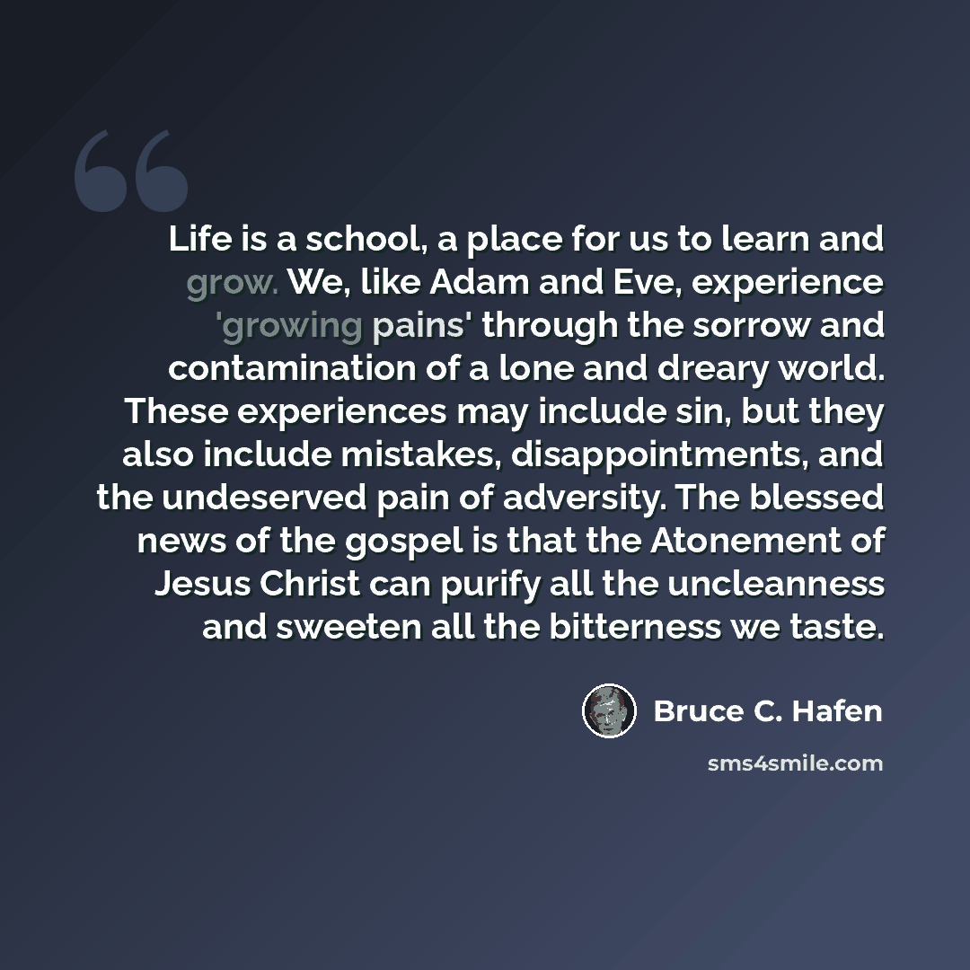“Life is a school, a place for us to learn and grow. We, like Adam and Eve, experience 'growing pains' through the sorrow and contamination of a lone and dreary world. These experiences may include sin, but they also include mistakes, disappointments, and the undeserved pain of adversity. The…” quote by Bruce C. Hafen